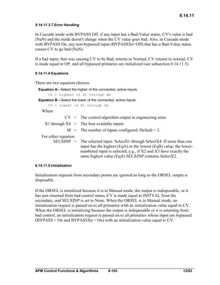 8.14.11
8.14.11.3.7 Error Handling

In Cascade mode with BYPASS Off, if any input has a Bad-Value status, CV's value is bad
(NaN) and the mode doesn't change when the CV value goes bad. Also, in Cascade mode
with BYPASS On, any non-bypassed input (BYPASSXn=Off) that has a Bad-Value status
causes CV to go bad (NaN).
If a bad input, that was causing CV to be Bad, returns to Normal, CV returns to normal, CV
is made equal to OP, and all bypassed primaries are initialized (see subsection 8.14.11.5).
8.14.11.4 Equations

There are two equation choices:
Equation A—Select the higher of the connected, active inputs.
CV = highest of X1 through Xm
Equation B—Select the lower of the connected, active inputs.
CV = lowest of X1 through Xm

Where
CV =
X1 through X4 =
M =
For either equation
SELXINP =

The control-algorithm output in engineering units
The four available inputs
The number of inputs configured. Default = 2.
The selected input: SelectX1 through SelectX4. If more than one
input has the highest (EqA) or the lowest (EqB) value, the lowernumbered input is selected, e.g., if X2 and X3 have exactly the
same highest value (EqA) SELXINP contains SelectX2.

8.14.11.5 Initialization

Initialization requests from secondary points are ignored as long as the ORSEL output is
disposable.
If the ORSEL is initialized because it is in Manual mode, the output is indisposable, or it
has just returned from bad control status, CV is made equal to INITVAL from the
secondary, and SELXINP is set to None. When the ORSEL is in Manual mode, an
initialization request is passed on to all primaries with an initialization value equal to CV.
When the ORSEL is initializing because the output is indisposable or it is returning from
bad control, an initialization request is passed on to all primaries whose input are bypassed
(BYPASS = On and BYPASSXn = On) with an initialization value equal to CV.

APM Control Functions & Algorithms

8-103

12/03

 