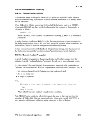 8.14.11
8.14.11.6 Override Feedback Processing
8.14.11.6.1 Override-Feedback Initiation

If the override option is configured for the ORSEL point and the ORSEL point is in Cas
mode and not initializing, it propagates override-feedback information to its primary points
and on "upstream."
When BYPASS is Off, the appropriate NotCon, Sel, NotSel status is given to ORSEL's
primaries in PTORST, and the override-feedback value that is passed to the primaries is
calculated as follows:
ORFBSEC = CV

Where ORFBSEC is the feedback value from the secondary. (ORFBSEC is an internal
parameter)
If, under the above conditions, BYPASS is On, the status sent to the primary connected to
the nonbypassed selected input is Sel, NotCon is sent to the bypassed primaries and they are
all initialized. NotSel is set to the nonbypassed non-selected primaries.
If there is more than one Override-Feedback data point in a strategy, only the one nearest
the final control element (the "most downstream" point) initiates override feedback.
8.14.11.6.2 Override-Feedback Propagation

Override-feedback propagation is the passing of status and feedback values, from the
initiating Override Feedback Selector, "upstream" through one or more other data points.
If a "downstream" Override Feedback Selector requests status and value propagation, an
"upstream" Override Feedback Selector" propagates the value and status "upstream," only if
• it is configured as an Override Selector (override configured), and
• it is in Cas mode, and
• its output is disposable.
If so,
If PTORST ( Point Override Status) = SEL (selected), ORFB = CV
else
ORFB = ORFBSEC

Where ORFBSEC is the feedback value from the secondary.
And, PTORST status sent to the selected primary is the same as that received from the
secondary. If BYPASS is false, the status to all other primaries is NotSel. If BYPASS is
true, non-selected inputs are initialized, so the status sent to them is NotCon.

APM Control Functions & Algorithms

8-104

12/03

 