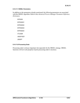 8.14.11
8.14.11.7 ORSEL Parameters

In addition to the parameters already mentioned, the following parameters are associated
with the ORSEL algorithm. Refer to the Advanced Process Manager Parameter Reference
Dictionary.
BYPASS
BYPASSX1
BYPASSX2
BYPASSX3
BYPASSX4
CTLEQN
OROFFSET
OROPT

8.14.11.8 Processing Order

Processing order is always important, but especially for the ORSEL strategy. ORSEL
functions will not work properly if point processing order is incorrect.

APM Control Functions & Algorithms

8-105

12/03

 