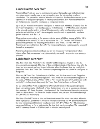 9.3
9.3 BOX NUMERIC DATA POINT
Numeric Data Points are used to store numeric values that can be used for batch/recipe
operations, or they can be used as a scratch pad to store the intermediate results of
calculations. The values in a numeric point are real numbers that have been entered by the
operator, or by a sequence program, or other system elements. Box Numeric Data Points
are full points and cannot be configured as component points.
Up to 16,384 Numeric slots can be configured as part of each APM box. Numeric slots do
not require a tag name. They can be accessed by !BOX.nn(i) or $NMxxNyy.nn(i) where xx
is the network number and yy is the APM node number. After configuration, numeric
variables are initialized to NaN. An Array point must be used to access index numbers
greater that 4095 over the LCN.
These points are accessible to the sequences in the same APM box, to any APM (or HPM
or PM) box on the same UCN, and to any node on the LCN. The first 2047 Numeric
points are tagable and can be configured as named data points. The first 4095 Box
Numerics are accessible from the LCN. The remaining Numeric variables can be accessed
through an array point.
Numeric data points are not scheduled and are not processed. Their parameter values
change when they are accessed by a system activity, such as by an operator or a sequence
program.
9.4 BOX TIMER DATA POINT
The Box Timer Data Point allows the operator and the sequence program to time the
process events, as required. This type of data point keeps track of the elapsed time after the
timer has been started and provides an indication when the elapsed time has reached the
predefined limit. Box Timer Data Points are component points and cannot be configured as
full points.
There are 64 Timer Data Points in each APM Box, and like box numeric and flag points,
timer data points do not require a tag name. These points are accessible to the sequences in
the same APM box, to any APM (or HPM or PM) box on the same UCN, and to any node
on the LCN. A functional diagram of the Timer Data Point is shown in Figure 9-2.
To use a Timer Data Point, an operator at a Universal Station or the sequence program
loads a preset time value (the length of time that the timer is to run in seconds or minutes)
into parameter SP. Once the preset value is entered, the timer is started by setting parameter
COMMAND to Start. (The timer can also be stopped, reset, or reset and restarted through
the COMMAND parameter.)
The time value in PV starts at zero and increments toward the preset time value when the
timer is processed. (The timer is processed once each second.) The RV parameter indicates
the time remaining until the timer reaches its limit (SP - PV). When PV = SP, the status
parameter SO is set to On to indicate that the time limit has been reached. The values in PV
and SP can range from 0 to 32000 seconds or minutes, as configured.

APM Control Functions & Algorithms

9-3

12/03

 