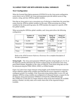 10.2
10.2 ARRAY POINT USE WITH APM BOX GLOBAL VARIABLES
10.2.1 Configuration
When the External Data Option parameter (EXTDATA) on the Array point configuration
screen form is set to NONE, the Array point parameters provide indirect access to flag,
numeric, string, and time APM box global variables.
Note that an Array point is just a convenient way of referring to related data; the actual data
comes from the APM box global variables (in this case). When accessing one of these
variables by the Array point tag name, the APM translates the request to a specific APM
box global variable.
When accessing the APM box global variables, each Array point allows the following
configuration:
Number of
Elements
Flags

1–16,384

Array Point
Starting
Index
FLSTIX

Numerics

1–NNUMERIC

NNSTIX

Strings

1–NSTRING

STRSTIX

Times

1–NTIME

TIMESTIX

Range of
Starting
Index
1–16,384
1 to
NNUMERIC
1 to
NSTRING
1 to NTIME

Range of
Array Size
0–1023
0–240
0–240
0–240

Refer to the APM Parameter Reference Dictionary for a complete description of
the above parameters.
String length—The Array point parameter STRLEN specifies string length as 8, 16, 32, or
64 characters and this determines the format in which strings are presented on the Array
point Detail Display. Regardless of the value of STRLEN, Array point string data can still
be referenced using the STR8, STR16, STR32, or STR64 formats.
Figure 10-3 shows how longer character string lengths can be fetched from the 8-character
format APM box global string variables (provided that the access requested is within the
configured section). For example, if the Array point string starting index is set to 301 and
adequate APM box string variables are configured (in 8-character format), a request for the
64 character Array point parameter STR64(2) will fetch Box.STR8(309) through
Box.STR8(316). If only part of a longer character string can be been fetched, the available
portion is fetched. An array index error results when none of the requested string is
available.

APM Control Functions & Algorithms

10-4

12/03

 