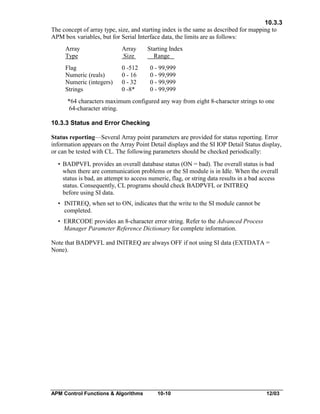 10.3.3
The concept of array type, size, and starting index is the same as described for mapping to
APM box variables, but for Serial Interface data, the limits are as follows:
Array
Type

Array
Size

Flag
Numeric (reals)
Numeric (integers)
Strings

Starting Index
Range

0 -512
0 - 16
0 - 32
0 -8*

0 - 99,999
0 - 99,999
0 - 99,999
0 - 99,999

*64 characters maximum configured any way from eight 8-character strings to one
64-character string.
10.3.3 Status and Error Checking
Status reporting—Several Array point parameters are provided for status reporting. Error
information appears on the Array Point Detail displays and the SI IOP Detail Status display,
or can be tested with CL. The following parameters should be checked periodically:
• BADPVFL provides an overall database status (ON = bad). The overall status is bad
when there are communication problems or the SI module is in Idle. When the overall
status is bad, an attempt to access numeric, flag, or string data results in a bad access
status. Consequently, CL programs should check BADPVFL or INITREQ
before using SI data.
• INITREQ, when set to ON, indicates that the write to the SI module cannot be
completed.
• ERRCODE provides an 8-character error string. Refer to the Advanced Process
Manager Parameter Reference Dictionary for complete information.
Note that BADPVFL and INITREQ are always OFF if not using SI data (EXTDATA =
None).

APM Control Functions & Algorithms

10-10

12/03

 
