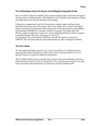 10.3.5
10.3.4 Read-Back Check for Device control/Digital Composite Points
Device Control or Digital Composite points can have digital output connections through an
SI/Array point to a field subsystem. The field device or its interface may interrupt or change
the output and not provide any indication of the change.
If flag data is mapped back from the SI/Array point, a digital output read-back check
determines the actual value of the output. After a new output state is stored to the digital
output connections, the read-back check is delayed for a time period equal to the feedbacktime parameter (FBTIME) or 4 seconds, whichever is greater. This delay allows the
SI/Array output enough time to reach even a slow responding field device before causing a
Command Disagree alarm (see subsections 4.5 and 11.5).
If a discrepancy then exists between OPFINAL and OP, the operator is advised. If
OPFINAL does not agree with any of the defined states, its state is displayed as NONE.
10.3.5 CL Notes
All Array point data (flags, numerics, etc.) can be accessed by a CL program (without
impacting IOL prefetch limitations). Refer to the Control Language/Advanced Process
Manager Reference manual for additional information.
The CL/APM compiler issues a warning when external Array point data (data read from a
Serial Interface) is used in a LOCAL declaration. This is done because the data is not truly
local, but resides in the external device connected to the Serial Interface IOP.

APM Control Functions & Algorithms

10-11

12/03

 