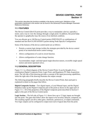 11

DEVICE CONTROL POINT
Section 11
This section describes the functions available in the device control point. Definitions of the
parameters mentioned in this section can be found in the Advanced Process Manager Parameter
Reference Dictionary.

11.1 FEATURES
The Device Control (DevCtl) point provides a way to manipulate a device, typically a
motor, and a way to view the strategy through a single point. In addition, this point helps
the operator to graphically trace the source of an interlock condition.
You can allocate up to 160 Device Control points (NDEVSLOT) or combinations of
standard and fast DevCtl (NFASTDEV) points during Node Specific Configuration.
Some of the features of the device control point are as follows:
•

Permits a custom logic design (within the strategies provided by the device control
point) of an interlocked motor control strategy.

•

Allows configuration of a seal-in circuit function.

•

Allows configuration of a state change function.

•

Accommodates single- and dual-speed single direction motors, reversible single-speed
motors and motor-operated valves.

11.2 GENERAL DESCRIPTION
Figure 11-1 is a block diagram of the Device Control Point. It can be thought of as a
combination Digital Composite Point, Logic Point, and Regulatory PV Data Acquisition
point. The left side of this drawing provides a concept of the input processing capabilities,
while the right side of the drawing illustrates the output concept.
The following paragraphs briefly describe the Device Control Point, then each part is
explained in detail on the pages that follow.
Digital Composite Section—Two digital inputs, a Local Manual input, and the Digital
Output(s) make up the Digital Composite part of the point as shown in the upper part of
Figure 11-1. All of the properties of the Digital Composite point described in Section 4
apply to this part of the Device Control point.
Logic Section—The left side of Figure 11-1 shows how up to 12 logic inputs are brought
into the point. The gates that follow allow the inputs to be inverted, delayed, compared, etc.
The resulting signals can drive other gates, interlocks, permissives, or output commands.
Two logic outputs can be configured to output most real or logical data from the point.

APM Control Functions & Algorithms

11-1

12/03

 
