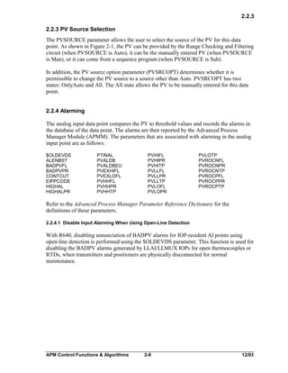 2.2.3
2.2.3 PV Source Selection
The PVSOURCE parameter allows the user to select the source of the PV for this data
point. As shown in Figure 2-1, the PV can be provided by the Range Checking and Filtering
circuit (when PVSOURCE is Auto), it can be the manually entered PV (when PVSOURCE
is Man), or it can come from a sequence program (when PVSOURCE is Sub).
In addition, the PV source option parameter (PVSRCOPT) determines whether it is
permissible to change the PV source to a source other than Auto. PVSRCOPT has two
states: OnlyAuto and All. The All state allows the PV to be manually entered for this data
point.
2.2.4 Alarming
The analog input data point compares the PV to threshold values and records the alarms in
the database of the data point. The alarms are then reported by the Advanced Process
Manager Module (APMM). The parameters that are associated with alarming in the analog
input point are as follows:
$OLDEVDS
ALENBST
BADPVFL
BADPVPR
CONTCUT
EIPPCODE
HIGHAL
HIGHALPR

PTINAL
PVALDB
PVALDBEU
PVEXHIFL
PVEXLOFL
PVHHFL
PVHHPR
PVHHTP

PVHIFL
PVHIPR
PVHITP
PVLLFL
PVLLPR
PVLLTP
PVLOFL
PVLOPR

PVLOTP
PVROCNFL
PVROCNPR
PVROCNTP
PVROCPFL
PVROCPPR
PVROCPTP

Refer to the Advanced Process Manager Parameter Reference Dictionary for the
definitions of these parameters.
2.2.4.1 Disable Input Alarming When Using Open-Line Detection

With R640, disabling annunciation of BADPV alarms for IOP-resident AI points using
open-line detection is performed using the $OLDEVDS parameter. This function is used for
disabling the BADPV alarms generated by LLAI/LLMUX IOPs for open thermocouples or
RTDs, when transmitters and positioners are physically disconnected for normal
maintenance.

APM Control Functions & Algorithms

2-8

12/03

 