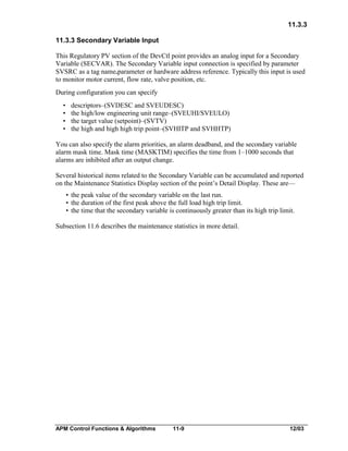 11.3.3
11.3.3 Secondary Variable Input
This Regulatory PV section of the DevCtl point provides an analog input for a Secondary
Variable (SECVAR). The Secondary Variable input connection is specified by parameter
SVSRC as a tag name.parameter or hardware address reference. Typically this input is used
to monitor motor current, flow rate, valve position, etc.
During configuration you can specify
•
•
•
•

descriptors–(SVDESC and SVEUDESC)
the high/low engineering unit range–(SVEUHI/SVEULO)
the target value (setpoint)–(SVTV)
the high and high high trip point–(SVHITP and SVHHTP)

You can also specify the alarm priorities, an alarm deadband, and the secondary variable
alarm mask time. Mask time (MASKTIM) specifies the time from 1–1000 seconds that
alarms are inhibited after an output change.
Several historical items related to the Secondary Variable can be accumulated and reported
on the Maintenance Statistics Display section of the point’s Detail Display. These are—
• the peak value of the secondary variable on the last run.
• the duration of the first peak above the full load high trip limit.
• the time that the secondary variable is continuously greater than its high trip limit.
Subsection 11.6 describes the maintenance statistics in more detail.

APM Control Functions & Algorithms

11-9

12/03

 