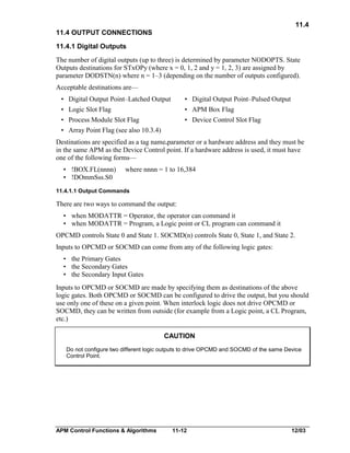 11.4
11.4 OUTPUT CONNECTIONS
11.4.1 Digital Outputs
The number of digital outputs (up to three) is determined by parameter NODOPTS. State
Outputs destinations for STxOPy (where x = 0, 1, 2 and y = 1, 2, 3) are assigned by
parameter DODSTN(n) where n = 1–3 (depending on the number of outputs configured).
Acceptable destinations are—
• Digital Output Point–Latched Output

• Digital Output Point–Pulsed Output

• Logic Slot Flag

• APM Box Flag

• Process Module Slot Flag

• Device Control Slot Flag

• Array Point Flag (see also 10.3.4)
Destinations are specified as a tag name.parameter or a hardware address and they must be
in the same APM as the Device Control point. If a hardware address is used, it must have
one of the following forms—
• !BOX.FL(nnnn)
• !DOmmSss.S0

where nnnn = 1 to 16,384

11.4.1.1 Output Commands

There are two ways to command the output:
• when MODATTR = Operator, the operator can command it
• when MODATTR = Program, a Logic point or CL program can command it
OPCMD controls State 0 and State 1. SOCMD(n) controls State 0, State 1, and State 2.
Inputs to OPCMD or SOCMD can come from any of the following logic gates:
• the Primary Gates
• the Secondary Gates
• the Secondary Input Gates
Inputs to OPCMD or SOCMD are made by specifying them as destinations of the above
logic gates. Both OPCMD or SOCMD can be configured to drive the output, but you should
use only one of these on a given point. When interlock logic does not drive OPCMD or
SOCMD, they can be written from outside (for example from a Logic point, a CL Program,
etc.)
CAUTION
Do not configure two different logic outputs to drive OPCMD and SOCMD of the same Device
Control Point.

APM Control Functions & Algorithms

11-12

12/03

 
