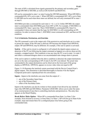 11.4.1
The state of OP is calculated from signals generated by the primary and secondary gates
through OPCMD or SOCMD, as well as LOCALMAN and REDTAG.
OP can be commanded to state 1 or state 0 using the OPCMD parameter. When OPCMD is
commanded ON, OP is set to state 1. When OPCMD is commanded OFF, OP is set to State
0. OPCMD can be used when three states are defined, but will only command OP to state 1
or state 0.
SOCMD(i) provides a command for each state (i = 0, 1, or 2). Unlike OPCMD, the output
state is commanded when SOCMD(i) goes from OFF to ON. For example, if SOCMD(1) is
commanded ON, State 1 goes true. Then if SOCMD(0) is commanded ON, State 0 is
commanded. It does not matter that the logic for SOCMD(1) is still commanding an ON
condition. In order to return to State 1, SOCMD(1) must command an OFF, and then an ON
condition.
11.4.1.2 Interlocks, Permissives, and Overrides

The ON command is sent to the output only if the permissives and interlocks are in a state
to permit the output. If the ON state is allowed, ON becomes the Output Final OPFINAL
output. OP and OPFINAL may be different; for example, if the seal in option is activated.
Seal-in —If the seal-in circuit is configured, it will unlatch the digital output contacts on
detection of the PV not following the output command as happens on a device drop out (for
example, a stopped motor). This condition is true any time the PV is not in state 1 or state 2
and either a command disagree alarm or an uncommanded state change alarm is present.
If the seal in option is enabled when the above condition is detected, the output destinations
are set to the state corresponding to OP of state 0, but OP is not altered. The actual state
commanded to the output destinations can be observed on the lower part of the group
display as OPFINAL. OPFINAL appears in reverse video when not equal to OP.
Figure 11-10 illustrates the interlock system associated with the Device Control Point’s
digital outputs. This illustration is described thoroughly in Section 4 for the Digital
Composite point and is reproduced here for convenience.
Inputs—Inputs to the interlocks can come from the output of —
• any of the Secondary Input Gates
• any of the Primary Gates
• either of the Secondary Gates.
Inputs to the interlocks can also be written to from outside if not driven by any interlock
logic (like OPCMD and SOCMD(n). Parameter LOGICSRC allows you to enter the name
of an external point (if any) that is controlling interlocks and permissives. The entry then
appears on the Detail Display.
Break Before Make Option—When OP is commanded from State 1 to State 2 (for
example, from forward to reverse), or from State 2 to State 1, OP will first go to State 0 (for
example, stop) and remain there for a configured pause time before going to the
commanded state.

APM Control Functions & Algorithms

11-13

12/03

 