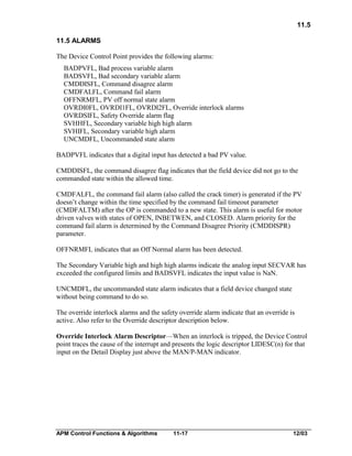 11.5
11.5 ALARMS
The Device Control Point provides the following alarms:
BADPVFL, Bad process variable alarm
BADSVFL, Bad secondary variable alarm
CMDDISFL, Command disagree alarm
CMDFALFL, Command fail alarm
OFFNRMFL, PV off normal state alarm
OVRDI0FL, OVRDI1FL, OVRDI2FL, Override interlock alarms
OVRDSIFL, Safety Override alarm flag
SVHHFL, Secondary variable high high alarm
SVHIFL, Secondary variable high alarm
UNCMDFL, Uncommanded state alarm
BADPVFL indicates that a digital input has detected a bad PV value.
CMDDISFL, the command disagree flag indicates that the field device did not go to the
commanded state within the allowed time.
CMDFALFL, the command fail alarm (also called the crack timer) is generated if the PV
doesn’t change within the time specified by the command fail timeout parameter
(CMDFALTM) after the OP is commanded to a new state. This alarm is useful for motor
driven valves with states of OPEN, INBETWEN, and CLOSED. Alarm priority for the
command fail alarm is determined by the Command Disagree Priority (CMDDISPR)
parameter.
OFFNRMFL indicates that an Off Normal alarm has been detected.
The Secondary Variable high and high high alarms indicate the analog input SECVAR has
exceeded the configured limits and BADSVFL indicates the input value is NaN.
UNCMDFL, the uncommanded state alarm indicates that a field device changed state
without being command to do so.
The override interlock alarms and the safety override alarm indicate that an override is
active. Also refer to the Override descriptor description below.
Override Interlock Alarm Descriptor—When an interlock is tripped, the Device Control
point traces the cause of the interrupt and presents the logic descriptor LIDESC(n) for that
input on the Detail Display just above the MAN/P-MAN indicator.

APM Control Functions & Algorithms

11-17

12/03

 