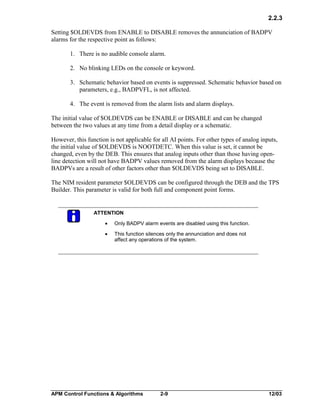 2.2.3
Setting $OLDEVDS from ENABLE to DISABLE removes the annunciation of BADPV
alarms for the respective point as follows:
1. There is no audible console alarm.
2. No blinking LEDs on the console or keyword.
3. Schematic behavior based on events is suppressed. Schematic behavior based on
parameters, e.g., BADPVFL, is not affected.
4. The event is removed from the alarm lists and alarm displays.
The initial value of $OLDEVDS can be ENABLE or DISABLE and can be changed
between the two values at any time from a detail display or a schematic.
However, this function is not applicable for all AI points. For other types of analog inputs,
the initial value of $OLDEVDS is NOOTDETC. When this value is set, it cannot be
changed, even by the DEB. This ensures that analog inputs other than those having openline detection will not have BADPV values removed from the alarm displays because the
BADPVs are a result of other factors other than $OLDEVDS being set to DISABLE.
The NIM resident parameter $OLDEVDS can be configured through the DEB and the TPS
Builder. This parameter is valid for both full and component point forms.

ATTENTION
·

Only BADPV alarm events are disabled using this function.

·

This function silences only the annunciation and does not
affect any operations of the system.

APM Control Functions & Algorithms

2-9

12/03

 