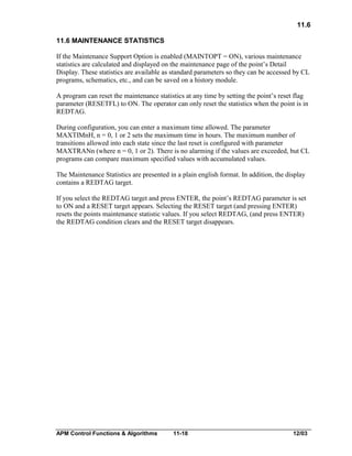 11.6
11.6 MAINTENANCE STATISTICS
If the Maintenance Support Option is enabled (MAINTOPT = ON), various maintenance
statistics are calculated and displayed on the maintenance page of the point’s Detail
Display. These statistics are available as standard parameters so they can be accessed by CL
programs, schematics, etc., and can be saved on a history module.
A program can reset the maintenance statistics at any time by setting the point’s reset flag
parameter (RESETFL) to ON. The operator can only reset the statistics when the point is in
REDTAG.
During configuration, you can enter a maximum time allowed. The parameter
MAXTIMnH, n = 0, 1 or 2 sets the maximum time in hours. The maximum number of
transitions allowed into each state since the last reset is configured with parameter
MAXTRANn (where n = 0, 1 or 2). There is no alarming if the values are exceeded, but CL
programs can compare maximum specified values with accumulated values.
The Maintenance Statistics are presented in a plain english format. In addition, the display
contains a REDTAG target.
If you select the REDTAG target and press ENTER, the point’s REDTAG parameter is set
to ON and a RESET target appears. Selecting the RESET target (and pressing ENTER)
resets the points maintenance statistic values. If you select REDTAG, (and press ENTER)
the REDTAG condition clears and the RESET target disappears.

APM Control Functions & Algorithms

11-18

12/03

 