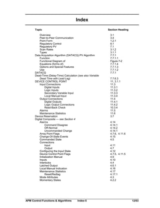 Index
Topic

Section Heading

Overview
Peer-to-Peer Communication
Point Form
Regulatory Control
Regulatory PV
Scan Rates
Types
Data Acquisition Algorithm (DATACQ) PV Algorithm
Function
Functional Diagram of
Equations (forms of)
Options and Special Features
Use
DATACQ
Dead-Time (Delay-Time) Calculation (see also Variable
Dead Time with Lead Lag)
DEVICE CONTROL POINT
Input Connections
Digital Inputs
Logic Inputs
Secondary Variable Input
Local Manual Input
Output Connections
Digital Outputs
Logic Output Connections
Read-Back Check
Alarms
Maintenance Statistics
Device Reservation
Digital Composite — see Section 4
Alarms
Command Disagree
Off-Normal
Uncommanded Change
Array Point Flags
Change-Of-State Events
Commanded State
Connections
Input
Output
Configuring the Input State
Device Control Point Flags
Initialization Manual
Inputs
Interlocks
Latched Output
Local Manual Indication
Maintenance Statistics
Reset/Redtag
Mode Attributes
Momentary States

APM Control Functions & Algorithms

Index-5

3.1
3.4
1.2.1
8.1
7.1
3.1.2
3.1.1
7.7.1
7.7.1.1
Figure 7-2
7.7.1.4
7.7.1.3
7.7.1.2
7.7.1
7.7.6.3
11, 3.1.1
11.3
11.3.1
11.3.2
11.3.3
11.3.4
11.4
11.4.1
11.4.2
10.3.4
11.5
11.6
3.7
4.14
4.14.1
4.14.2
4.14.1
4.7.6, 4.11.6
4.15
4.5
4.11
4.7
4.12
4.7.5, 4.11.5
4.9
4.10
4.4
4.6.1
4.16
4.17
4.17.1
4.3
4.2.2

12/03

 
