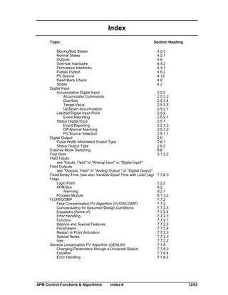 Index
Topic

Section Heading

Moving/Bad States
Normal States
Outputs
Override Interlocks
Permissive Interlocks
Pulsed Output
PV Source
Read-Back Check
States
Digital Input
Accumulation Digital Input
Accumulator Commands
Overflow
Target Value
Up/Down Accumulation
Latched Digital Input Point
Event Reporting
Status Digital Input
Event Reporting
Off-Normal Alarming
PV Source Selection
Digital Output
Pulse Width Modulated Output Type
Status Output Type
External Mode Switching
Fast Slots
Field Inputs
see "Inputs, Field" or "Analog Input" or "Digital Input"
Field Outputs
see "Outputs, Field" or "Analog Output " or "Digital Output"
Fixed Delay Time (see also Variable Dead Time with Lead Lag)
Flags
Logic Point
APM Box
Alarming
Process Module
FLOWCOMP
Flow Compensation PV Algorithm (FLOWCOMP)
Compensating for Assumed Design Conditions
Equations (forms of)
Error Handling
Function
Options and Special Features
Parameters
Restart or Point Activation
Special Notes
Use
General Linearization PV Algorithm (GENLIN)
Changing Parameters through a Universal Station
Equation
Error Handling

APM Control Functions & Algorithms

Index-6

4.2.3
4.2.1
4.6
4.4.2
4.4.1
4.6.2
4.13
4.8
4.2
2.5.3
2.5.3.2
2.5.3.4
2.5.3.3
2.5.3.1
2.5.2
2.5.2.1
2.5.1
2.5.1.3
2.5.1.2
2.5.1.1
2.6
2.6.1
2.6.2
8.6
3.1.2.2

7.7.6.3
5.2.2
9.2
9.2.1
6.1.3.2
7.7.2
7.7.2
7.7.2.3
7.7.2.4
7.7.2.3
7.7.2.1
7.7.2.3
7.7.2.4
7.7.2.3
7.7.2.3
7.7.2.2
7.7.8
7.7.8.3
7.7.8.4
7.7.8.3

12/03

 