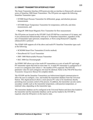 2.3
2.3 SMART TRANSMITTER INTERFACE POINT
The Smart Transmitter Interface (STI) point provides an interface to Honeywell's advanced
series of Smartline 3000 Smart Transmitters. The STI point can support the following
Smartline Transmitter types:
• ST3000 Smart Pressure Transmitter for differential, gauge, and absolute pressure
measurements
• STT3000 Smart Temperature Transmitter for temperature, millivolts, and ohms
measurements, and
• MagneW 3000 Smart Magnetic Flow Transmitter for flow measurements
The STI points are located on the STI IOP. Each STI IOP has a maximum of 16 inputs, and
it can communicate bidirectionally with up to 16 Smartline transmitters, regardless of the
mix of transmitter types (pressure, temperature, or flow) using Honeywell’s digitally
enhanced (D.E.) protocol.
The STIMV IOP supports all of the above and multi-PV Smartline Transmitter types such
as the following:
• SCM3000 Smart Flow Transmitter (Coriolis method)
• Drexelbrook SLT Level Transmitter
• SMV 3000 Multivariable Pressure Transmitter
• SGC 3000 Gas Chromatograph
An STIMV IOP allows up to four multi-PV transmitters or a mix of multi-PV and single
PV transmitter inputs that total no more than 16. A multi-PV transmitter is configured as if
it were in n contiguous slots where n = the number of PVs expected. The STITAG
parameter value for each contiguous slot must be identical. Refer to the PM/APM Smartline
Transmitter Integration Manual for complete details.
The STI IOP and the Smartline Transmitters use bidirectional digital communication to
allow the user to configure, view, and modify the transmitter database from the Universal
Station. This digital protocol allows a more precise PV value to be transferred, thereby
permitting more accurate control of the process. In addition, the transmitter can also send a
secondary variable such as the transmitter temperature, cold junction temperature, or
totalized value, depending on the transmitter type.
The transmitter database can be configured at the Universal Station and down-line loaded to
the transmitter and the transmitter database can be up-line loaded to the STI IOP as
required, when the STI point is in the inactive state.

APM Control Functions & Algorithms

2-10

12/03

 