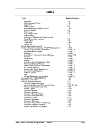 Index
Topic

Section Heading

Flag, Box
Full/Component Points
Logic Point
Numeric, Box
Primary Module (PRIMMOD) point
Process Module
Pulse Input
Regulatory Control
Regulatory PV
Sequence Of Events (see Digital Inputs)
Smart Transmitter Interface
Strings, Box
Timer, Box
Times, Box
Points, Maximum Number of
Position Proportional Controller (POSPROP) Algorithm
Analog Output Related Parameters
Engineering Unit Ranges
Equations
Example of in Step Valve Control Strategy
Function
Initialization
Modes
One-Shot Control Initialization (Note)
Options and Special Features
Output Manipulation in Manual Mode
PV Source Selection
Raise/Lower Output Destinations
Remote Cascade Options
Setpoint Options
Use
Windup Feedback Limit Switches
Primary Module (PRIMMOD) Point
Processing Units (PUs)
Process Module Data Point
CL/APM Sequence Program
Local Flags, Numerics, Times, and Strings
Process Module Operating State
Restart Option
Sequence Alarms
Sequence Execution
Sequence Execution Mode
Sequence Execution State
Sequence Library
Sequence Messages
Sequence Overrides
Sequence Program/Unit Partitioning
Sequence Program Structure
Writing the Sequence Programs

APM Control Functions & Algorithms

Index-11

9.2
1.2.1
5.1
9.3
1.3.4
6.1
2.7
8.1
7.1
2.3
9.6
9.4.4
9.5
1.2.1
8.14.4
8.14.4.3.9
8.14.4.3.8
8.14.4.4
Figure 8-13
8.14.4.1
8.14.4.5
8.14.4.3.1
8.14.4.5
8.14.4.3
8.14.4.3.3
8.14.4.3.7
8.14.4.3.5
8.14.4.3.2
8.14.4.3.6
8.14.4.2
8.14.4.3.4
1.3.4
3.1.3
6.1
6.1.1
6.1.1, 6.1.3.2
6.1.6
6.1.12
6.1.10
6.1.5
6.1.7
6.1.8
6.1.3.1
6.1.11
6.1.9
6.1.2
6.1.4
6.1.3

12/03

 