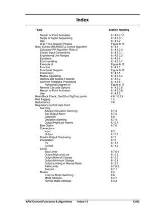 Index
Topic

Section Heading

Restart or Point Activation
Single or Cyclic Sequencing
Use
Wait Time between Phases
Ratio Control (RATIOCTL) Control Algorithm
Calculator PV Algorithm, Role of
Control Input Connections
Engineering Unit Ranges
Equations
Error Handling
Example of
Function
Functional Diagram
Initialization
Modes, Operating
Options and Special Features
Override Feedback Processing
Functional Diagram of
Remote Cascade Options
Restart or Point Activation
Use
Read-Back Check, DevCtl or DigCmp points
Red Tagging
Redundancy
Regulatory Control Data Point
Alarming
Advisory Deviation Alarming
Bad Output Alarm
Detection
Deviation Alarming
Output High/Low Alarms
Bias Option
Connections
Input
Output
Control Output Processing
Initialization
PV
Control
Limits
Bias Limits
Output High and Low
Output Rate-of-Change
Output Minimum Change
Output Limiting in Manual Mode
Ratio Limits
Setpoint
Modes
External Mode Switching
Mode Attribute
Normal Mode Attribute

APM Control Functions & Algorithms

Index-13

8.14.7.3.10
8.14.7.3.1
8.14.7.2
Figure 8-19
8.14.6
8.14.6.3.3
8.14.6.3.1
8.14.6.3.2
8.14.6.4
8.14.6.3.7
Figure 8-17
8.14.6.1
Figure 8-15
8.14.6.5
8.14.6.3.4
8.14.6.3
8.14.6.6
Figure 8-17
8.14.6.3.5
8.14.6.3.6
8.14.6.2
4.8, 10.3.4
1.4
3.6
8.7.4
8.7.5
8.9
8.7.4
8.10.7
8.7.6
8.2
8.10.6
8.10
8.10
8.11.1
8.11.2
8.7.6.1
8.10.2
8.10.3
8.10.4
8.10.5
8.7.6.2
8.7.1
8.4
8.6
8.4.1
8.4.3

12/03

 