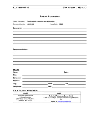 FAX Transmittal

FAX No.: (602) 313-4212

Reader Comments
Title of Document:

APM Control Functions and Algorithms

Document Number:

AP09-600

Issue Date: 12/03

Comments:

Recommendations:

FROM:
Name:

Date:

Title:
Company:
Address:
City:

State:

Telephone:

ZIP:

FAX:

FOR ADDITIONAL ASSISTANCE:
WRITE
Honeywell International
Process Solutions
2500 West Union Hills Drive
Phoenix, AZ 85027

CALL
Technical Assistance Center (TAC)
1-800-343-0228 (48 contiguous states except Arizona)
Or
E-mail to: pst@honeywell.com

 