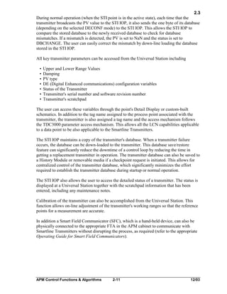 2.3
During normal operation (when the STI point is in the active state), each time that the
transmitter broadcasts the PV value to the STI IOP, it also sends the one byte of its database
(depending on the selected DECONF mode) to the STI IOP. This allows the STI IOP to
compare the stored database to the newly received database to check for database
mismatches. If a mismatch is detected, the PV is set to NaN and the status is set to
DBCHANGE. The user can easily correct the mismatch by down-line loading the database
stored in the STI IOP.
All key transmitter parameters can be accessed from the Universal Station including
•
•
•
•
•
•
•

Upper and Lower Range Values
Damping
PV type
DE (Digital Enhanced communications) configuration variables
Status of the Transmitter
Transmitter's serial number and software revision number
Transmitter's scratchpad

The user can access these variables through the point's Detail Display or custom-built
schematics. In addition to the tag name assigned to the process point associated with the
transmitter, the transmitter is also assigned a tag name and the access mechanism follows
the TDC3000 parameter access mechanism. This allows all the LCN capabilities applicable
to a data point to be also applicable to the Smartline Transmitters.
The STI IOP maintains a copy of the transmitter's database. When a transmitter failure
occurs, the database can be down-loaded to the transmitter. This database save/restore
feature can significantly reduce the downtime of a control loop by reducing the time in
getting a replacement transmitter in operation. The transmitter database can also be saved to
a History Module or removable media if a checkpoint request is initiated. This allows for
centralized control of the transmitter database, which significantly minimizes the effort
required to establish the transmitter database during startup or normal operation.
The STI IOP also allows the user to access the detailed status of a transmitter. The status is
displayed at a Universal Station together with the scratchpad information that has been
entered, including any maintenance notes.
Calibration of the transmitter can also be accomplished from the Universal Station. This
function allows on-line adjustment of the transmitter's working ranges so that the reference
points for a measurement are accurate.
In addition a Smart Field Communicator (SFC), which is a hand-held device, can also be
physically connected to the appropriate FTA in the APM cabinet to communicate with
Smartline Transmitters without disrupting the process, as required (refer to the appropriate
Operating Guide for Smart Field Communicators).

APM Control Functions & Algorithms

2-11

12/03

 