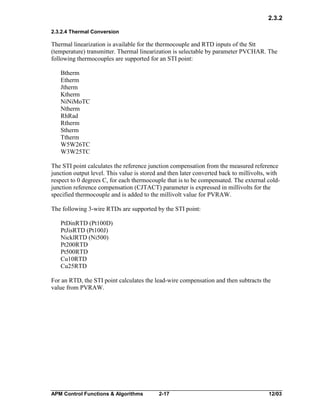 2.3.2
2.3.2.4 Thermal Conversion

Thermal linearization is available for the thermocouple and RTD inputs of the Stt
(temperature) transmitter. Thermal linearization is selectable by parameter PVCHAR. The
following thermocouples are supported for an STI point:
Btherm
Etherm
Jtherm
Ktherm
NiNiMoTC
Ntherm
RhRad
Rtherm
Stherm
Ttherm
W5W26TC
W3W25TC
The STI point calculates the reference junction compensation from the measured reference
junction output level. This value is stored and then later converted back to millivolts, with
respect to 0 degrees C, for each thermocouple that is to be compensated. The external coldjunction reference compensation (CJTACT) parameter is expressed in millivolts for the
specified thermocouple and is added to the millivolt value for PVRAW.
The following 3-wire RTDs are supported by the STI point:
PtDinRTD (Pt100D)
PtJisRTD (Pt100J)
NicklRTD (Ni500)
Pt200RTD
Pt500RTD
Cu10RTD
Cu25RTD
For an RTD, the STI point calculates the lead-wire compensation and then subtracts the
value from PVRAW.

APM Control Functions & Algorithms

2-17

12/03

 