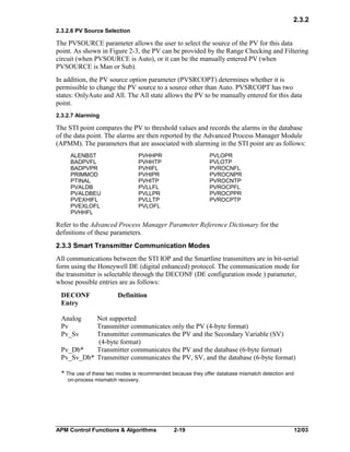 2.3.2
2.3.2.6 PV Source Selection

The PVSOURCE parameter allows the user to select the source of the PV for this data
point. As shown in Figure 2-3, the PV can be provided by the Range Checking and Filtering
circuit (when PVSOURCE is Auto), or it can be the manually entered PV (when
PVSOURCE is Man or Sub).
In addition, the PV source option parameter (PVSRCOPT) determines whether it is
permissible to change the PV source to a source other than Auto. PVSRCOPT has two
states: OnlyAuto and All. The All state allows the PV to be manually entered for this data
point.
2.3.2.7 Alarming

The STI point compares the PV to threshold values and records the alarms in the database
of the data point. The alarms are then reported by the Advanced Process Manager Module
(APMM). The parameters that are associated with alarming in the STI point are as follows:
ALENBST
BADPVFL
BADPVPR
PRIMMOD
PTINAL
PVALDB
PVALDBEU
PVEXHIFL
PVEXLOFL
PVHHFL

PVHHPR
PVHHTP
PVHIFL
PVHIPR
PVHITP
PVLLFL
PVLLPR
PVLLTP
PVLOFL

PVLOPR
PVLOTP
PVROCNFL
PVROCNPR
PVROCNTP
PVROCPFL
PVROCPPR
PVROCPTP

Refer to the Advanced Process Manager Parameter Reference Dictionary for the
definitions of these parameters.
2.3.3 Smart Transmitter Communication Modes
All communications between the STI IOP and the Smartline transmitters are in bit-serial
form using the Honeywell DE (digital enhanced) protocol. The communication mode for
the transmitter is selectable through the DECONF (DE configuration mode ) parameter,
whose possible entries are as follows:
DECONF
Entry

Definition

Analog
Pv
Pv_Sv

Not supported
Transmitter communicates only the PV (4-byte format)
Transmitter communicates the PV and the Secondary Variable (SV)
(4-byte format)
Pv_Db*
Transmitter communicates the PV and the database (6-byte format)
Pv_Sv_Db* Transmitter communicates the PV, SV, and the database (6-byte format)
* The use of these two modes is recommended because they offer database mismatch detection and
on-process mismatch recovery.

APM Control Functions & Algorithms

2-19

12/03

 