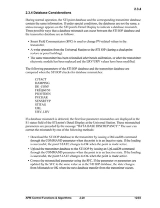 2.3.4
2.3.4 Database Considerations
During normal operation, the STI point database and the corresponding transmitter database
contain the same information. If under special conditions, the databases are not the same, a
status message appears on the STI point's Detail Display to indicate a database mismatch.
Three possible ways that a database mismatch can occur between the STI IOP database and
the transmitter database are as follows:
• Smart Field Communicator (SFC) is used to change PV-related values in the
transmitter.
• A write operation from the Universal Station to the STI IOP (during a checkpoint
restore or point building).
• The same transmitter has been reinstalled after bench calibration, or after the transmitter
electronic module has been replaced and the LRV/URV values have been modified.
The following parameters of the STI IOP database and the transmitter database are
compared when the STI IOP checks for database mismatches:
CJTACT
DAMPING
DE_CONF
FREQ60/50
PIUOTDEN
PVCHAR
SENSRTYP
STITAG
URL
URV, LRV
If a database mismatch is detected, the first four parameter mismatches are displayed in the
S1 status field of the STI point's Detail Display at the Universal Station. These mismatched
parameters are preceded by the message "DATA BASE DISCREPANCY." The user can
correct the mismatch by one of the following methods:
• Download the STI IOP database to the transmitter by issuing a DnLoadDb command
through the COMMAND parameter when the point is in an Inactive state. If the loading
is successful, the point STATE changes to OK when the point is made active.
• Upload the transmitter database to the STI IOP by issuing an UpLoadDb command
through the COMMAND parameter when the point is in an Inactive state. If the loading
is successful, the point STATE changes to OK when the point is made active.
• Correct the mismatched parameter using the SFC. If the parameter or parameters are
updated by the SFC to the same value as in the STI IOP database, the state changes
from Mismatch to OK when the next database transfer from the transmitter occurs.

APM Control Functions & Algorithms

2-20

12/03

 