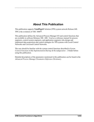 About This Publication
This publication supports TotalPlant® Solution (TPS) system network Release 640.
TPS is the evolution of TDC 3000X.
This publication defines the Advanced Process Manager I/O and control functions that
are available in software Releases 500 - 600. Used as a reference manual for process
engineers, control-system engineers, and application engineers who design and
implement data-acquisition and control strategies for TPS systems with Local Control
Networks and Universal Control Networks.
The user should be familiar with the system control functions described in System
Control Functions in the Implementation/Startup & Reconfiguration - 2 binder before
using this publication.
Detailed descriptions of the parameters mentioned in this publication can be found in the
Advanced Process Manager Parameters Reference Dictionary.

APM Control Functions & Algorithms

12/03

 