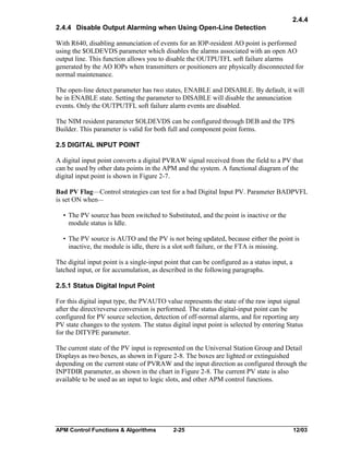 2.4.4
2.4.4 Disable Output Alarming when Using Open-Line Detection
With R640, disabling annunciation of events for an IOP-resident AO point is performed
using the $OLDEVDS parameter which disables the alarms associated with an open AO
output line. This function allows you to disable the OUTPUTFL soft failure alarms
generated by the AO IOPs when transmitters or positioners are physically disconnected for
normal maintenance.
The open-line detect parameter has two states, ENABLE and DISABLE. By default, it will
be in ENABLE state. Setting the parameter to DISABLE will disable the annunciation
events. Only the OUTPUTFL soft failure alarm events are disabled.
The NIM resident parameter $OLDEVDS can be configured through DEB and the TPS
Builder. This parameter is valid for both full and component point forms.
2.5 DIGITAL INPUT POINT
A digital input point converts a digital PVRAW signal received from the field to a PV that
can be used by other data points in the APM and the system. A functional diagram of the
digital input point is shown in Figure 2-7.
Bad PV Flag—Control strategies can test for a bad Digital Input PV. Parameter BADPVFL
is set ON when—
• The PV source has been switched to Substituted, and the point is inactive or the
module status is Idle.
• The PV source is AUTO and the PV is not being updated, because either the point is
inactive, the module is idle, there is a slot soft failure, or the FTA is missing.
The digital input point is a single-input point that can be configured as a status input, a
latched input, or for accumulation, as described in the following paragraphs.
2.5.1 Status Digital Input Point
For this digital input type, the PVAUTO value represents the state of the raw input signal
after the direct/reverse conversion is performed. The status digital-input point can be
configured for PV source selection, detection of off-normal alarms, and for reporting any
PV state changes to the system. The status digital input point is selected by entering Status
for the DITYPE parameter.
The current state of the PV input is represented on the Universal Station Group and Detail
Displays as two boxes, as shown in Figure 2-8. The boxes are lighted or extinguished
depending on the current state of PVRAW and the input direction as configured through the
INPTDIR parameter, as shown in the chart in Figure 2-8. The current PV state is also
available to be used as an input to logic slots, and other APM control functions.

APM Control Functions & Algorithms

2-25

12/03

 