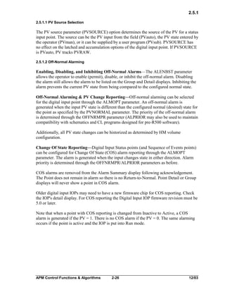 2.5.1
2.5.1.1 PV Source Selection

The PV source parameter (PVSOURCE) option determines the source of the PV for a status
input point. The source can be the PV input from the field (PVauto), the PV state entered by
the operator (PVman), or it can be supplied by a user program (PVsub). PVSOURCE has
no effect on the latched and accumulation options of the digital input point. If PVSOURCE
is PVauto, PV tracks PVRAW.
2.5.1.2 Off-Normal Alarming

Enabling, Disabling, and Inhibiting Off-Normal Alarms—The ALENBST parameter
allows the operator to enable (permit), disable, or inhibit the off-normal alarm. Disabling
the alarm still allows the alarm to be listed on the Group and Detail displays. Inhibiting the
alarm prevents the current PV state from being compared to the configured normal state.
Off-Normal Alarming & PV Change Reporting—Off-normal alarming can be selected
for the digital input point through the ALMOPT parameter. An off-normal alarm is
generated when the input PV state is different than the configured normal (desired) state for
the point as specified by the PVNORMAL parameter. The priority of the off-normal alarm
is determined through the OFFNRMPR parameter (ALPRIOR may also be used to maintain
compatibility with schematics and CL programs designed for pre-R500 software).
Additionally, all PV state changes can be historized as determined by HM volume
configuration.
Change Of State Reporting—Digital Input Status points (and Sequence of Events points)
can be configured for Change Of State (COS) alarm reporting through the ALMOPT
parameter. The alarm is generated when the input changes state in either direction. Alarm
priority is determined through the OFFNRMPR/ALPRIOR parameters as before.
COS alarms are removed from the Alarm Summary display following acknowledgement.
The Point does not remain in alarm so there is no Return-to-Normal. Point Detail or Group
displays will never show a point in COS alarm.
Older digital input IOPs may need to have a new firmware chip for COS reporting. Check
the IOP's detail display. For COS reporting the Digital Input IOP firmware revision must be
5.0 or later.
Note that when a point with COS reporting is changed from Inactive to Active, a COS
alarm is generated if the PV = 1. There is no COS alarm if the PV = 0. The same alarming
occurs if the point is active and the IOP is put into Run mode.

APM Control Functions & Algorithms

2-26

12/03

 
