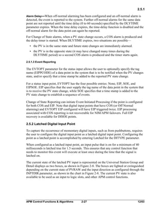 2.5.1
Alarm Delay—When

off-normal alarming has been configured and an off-normal alarm is
detected, the event is reported to the system. Further off-normal alarms for the same data
point are not reported until the time delay (0 to 60 seconds) specified by the DLYTIME
parameter expires. When the time delay expires, the time-delay function is disabled and the
off-normal alarm for the data point can again be reported.
For Change of State alarms, when a PV state change occurs, a COS alarm is produced and
the delay timer is started. When DLYTIME expires, two situations are possible—
• the PV is in the same state and future state changes are immediately alarmed.
• the PV is in the opposite state (it may have changed many times during the
DLYTIME period) so a second COS alarm is produced and the timer starts again.
2.5.1.3 Event Reporting

The EVTOPT parameter for the status input allows the user to optionally specify the tag
name (EIPPCODE) of a data point in the system that is to be notified when the PV changes
state, and/or specify that a time stamp be added to the reported PV state change.
For a status input point, EVTOPT has the four possible entries: None, EIP, SOE, and
EIPSOE. EIP specifies that the user supply the tag name of the data point in the system that
is to receive the PV state change, while SOE specifies that a time stamp is added to the
PV state change to establish a sequence of events.
Change of State Reporting can initiate Event Initiated Processing if the point is configured
for both COS and EIP. Note that digital input points that have COS (or Off Normal
alarming) and EVTOPT EIP configured will have EIP triggered twice. EIP processing
associated with COS reporting is not recoverable for NIM/APM failovers. Full EIP
recovery is available for DISOE points.
2.5.2 Latched Digital Input Point
To capture the occurrence of momentary digital inputs, such as from pushbuttons, requires
the user to configure the digital input point as a latched digital input point. Configuring the
point as a latched point is accomplished by entering Latched for the DITYPE parameter.
When configured as a latched input point, an input pulse that is on for a minimum of 40
milliseconds is latched true for 1.5 seconds. This ensures that any control function that
needs to monitor this event will execute at least once during the time that the signal is
latched on.
The current state of the latched PV input is represented on the Universal Station Group and
Detail displays as two boxes, as shown in Figure 2-8. The boxes are lighted or extinguished
depending on the current state of PVRAW and the input direction as configured through the
INPTDIR parameter, as shown in the chart in Figure 2-8. The current PV state is also
available to be used as an input to logic slots, and other APM control functions.

APM Control Functions & Algorithms

2-27

12/03

 