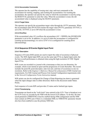 2.5.3
2.5.3.2 Accumulator Commands

The operator has the capability of issuing start, stop, and reset commands to the
accumulator for starting, stopping, and resetting the accumulation. For resetting the
accumulator, the operator can specify the value to which the accumulator is reset by using
the RESETVAL parameter to enter the value. When the accumulator is reset, the old
accumulated value is displayed using the OLDAV parameter.
2.5.3.3 Target Value

The operator can specify the accumulator target value through the AVTV parameter. When
the accumulated value (PVAUTO) reaches the target value (PVTV), parameter AVTVFL is
set to On. AVTVFL is set to Off when the accumulator is reset.
2.5.3.4 Overflow

If the accumulated value AV overflows the accumulator (AV > 999999), the OVERFLOW
parameter is set to On. In addition, it is set to 0 when the accumulator is configured for
counting up (incrementing); it is set to 32767 if it is configured for counting down
(decrementing).
2.5.4 Sequence Of Events Digital Input Point
2.5.4.1 Description

Sequence of Events (SOE) points are used to report the order of occurrence of physical
events. The SOE digital input IOPs can use the same type FTAs as digital input cards, but
the best overall performance is obtained when using the high resolution 24 VDC Digital
Input FTAs.
SOE events are recorded in a journal with a timestamp so that you can determine, for
example, which event started an upset and the progression of events thereafter. The record
includes the point ID, point descriptor, state text unit, and time of occurrence to one ms
resolution. Refer to the Engineer’s Reference Manual for a discussion of SOE Journal size
requirements. For SOE Journal and Process Unit Journal Configuration requirements refer
to the Network Configuration Forms Instruction manual.
SOE points can also be configured for Change of State Reporting (an alarm is generated
when the input changes state in either direction). Refer to the discussion under Status
Points.
Each sequence of events IOP card provides 32 status and/or latched type inputs.
2.5.4.2 Timestamping

Timestamps are based on the "wall clock" time entered in the LCN. Time is broadcast over
the UCN every six seconds by the NIM with the lowest UCN address. To do this, the time
synch parameter (TIMESYNC) must be enabled during NIM configuration and the NIM
must contain an EPNI card. If there is a redundant NIM, its TIMESYNC parameter should
also have been enabled in case the primary NIM fails.

APM Control Functions & Algorithms

2-30

12/03

 
