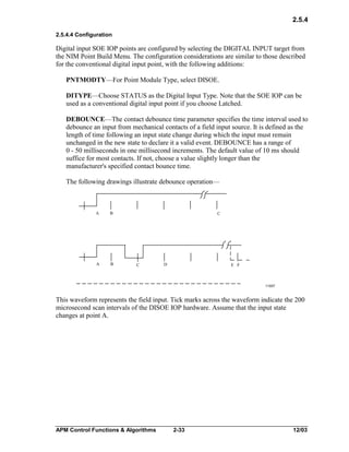 2.5.4
2.5.4.4 Configuration

Digital input SOE IOP points are configured by selecting the DIGITAL INPUT target from
the NIM Point Build Menu. The configuration considerations are similar to those described
for the conventional digital input point, with the following additions:
PNTMODTY—For Point Module Type, select DISOE.
DITYPE—Choose STATUS as the Digital Input Type. Note that the SOE IOP can be
used as a conventional digital input point if you choose Latched.
DEBOUNCE—The contact debounce time parameter specifies the time interval used to
debounce an input from mechanical contacts of a field input source. It is defined as the
length of time following an input state change during which the input must remain
unchanged in the new state to declare it a valid event. DEBOUNCE has a range of
0 - 50 milliseconds in one millisecond increments. The default value of 10 ms should
suffice for most contacts. If not, choose a value slightly longer than the
manufacturer's specified contact bounce time.
The following drawings illustrate debounce operation—

A

B

A

B

C

C

D

E F

11007

This waveform represents the field input. Tick marks across the waveform indicate the 200
microsecond scan intervals of the DISOE IOP hardware. Assume that the input state
changes at point A.

APM Control Functions & Algorithms

2-33

12/03

 