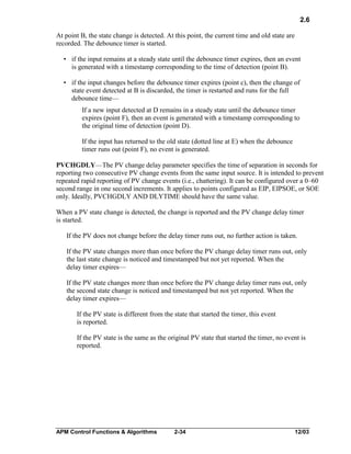 2.6
At point B, the state change is detected. At this point, the current time and old state are
recorded. The debounce timer is started.
• if the input remains at a steady state until the debounce timer expires, then an event
is generated with a timestamp corresponding to the time of detection (point B).
• if the input changes before the debounce timer expires (point c), then the change of
state event detected at B is discarded, the timer is restarted and runs for the full
debounce time—
If a new input detected at D remains in a steady state until the debounce timer
expires (point F), then an event is generated with a timestamp corresponding to
the original time of detection (point D).
If the input has returned to the old state (dotted line at E) when the debounce
timer runs out (point F), no event is generated.
PVCHGDLY—The PV change delay parameter specifies the time of separation in seconds for
reporting two consecutive PV change events from the same input source. It is intended to prevent
repeated rapid reporting of PV change events (i.e., chattering). It can be configured over a 0–60
second range in one second increments. It applies to points configured as EIP, EIPSOE, or SOE
only. Ideally, PVCHGDLY AND DLYTIME should have the same value.
When a PV state change is detected, the change is reported and the PV change delay timer
is started.
If the PV does not change before the delay timer runs out, no further action is taken.
If the PV state changes more than once before the PV change delay timer runs out, only
the last state change is noticed and timestamped but not yet reported. When the
delay timer expires—
If the PV state changes more than once before the PV change delay timer runs out, only
the second state change is noticed and timestamped but not yet reported. When the
delay timer expires—
If the PV state is different from the state that started the timer, this event
is reported.
If the PV state is the same as the original PV state that started the timer, no event is
reported.

APM Control Functions & Algorithms

2-34

12/03

 