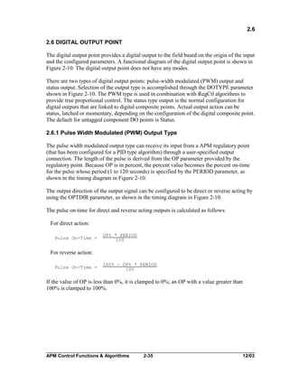2.6
2.6 DIGITAL OUTPUT POINT
The digital output point provides a digital output to the field based on the origin of the input
and the configured parameters. A functional diagram of the digital output point is shown in
Figure 2-10. The digital output point does not have any modes.
There are two types of digital output points: pulse-width modulated (PWM) output and
status output. Selection of the output type is accomplished through the DOTYPE parameter
shown in Figure 2-10. The PWM type is used in combination with RegCtl algorithms to
provide true proportional control. The status type output is the normal configuration for
digital outputs that are linked to digital composite points. Actual output action can be
status, latched or momentary, depending on the configuration of the digital composite point.
The default for untagged component DO points is Status.
2.6.1 Pulse Width Modulated (PWM) Output Type
The pulse width modulated output type can receive its input from a APM regulatory point
(that has been configured for a PID type algorithm) through a user-specified output
connection. The length of the pulse is derived from the OP parameter provided by the
regulatory point. Because OP is in percent, the percent value becomes the percent on-time
for the pulse whose period (1 to 120 seconds) is specified by the PERIOD parameter, as
shown in the timing diagram in Figure 2-10.
The output direction of the output signal can be configured to be direct or reverse acting by
using the OPTDIR parameter, as shown in the timing diagram in Figure 2-10.
The pulse on-time for direct and reverse acting outputs is calculated as follows:
For direct action:
Pulse On-Time =

OP% * PERIOD
100

For reverse action:
Pulse On-Time =

100% - OP% * PERIOD
100

If the value of OP is less than 0%, it is clamped to 0%; an OP with a value greater than
100% is clamped to 100%.

APM Control Functions & Algorithms

2-35

12/03

 