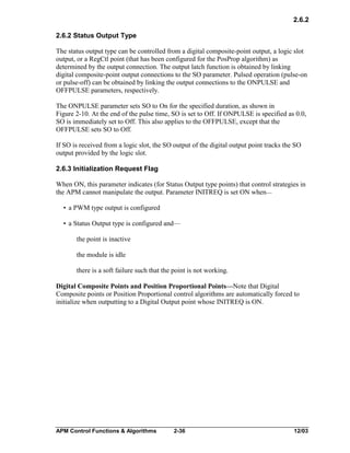 2.6.2
2.6.2 Status Output Type
The status output type can be controlled from a digital composite-point output, a logic slot
output, or a RegCtl point (that has been configured for the PosProp algorithm) as
determined by the output connection. The output latch function is obtained by linking
digital composite-point output connections to the SO parameter. Pulsed operation (pulse-on
or pulse-off) can be obtained by linking the output connections to the ONPULSE and
OFFPULSE parameters, respectively.
The ONPULSE parameter sets SO to On for the specified duration, as shown in
Figure 2-10. At the end of the pulse time, SO is set to Off. If ONPULSE is specified as 0.0,
SO is immediately set to Off. This also applies to the OFFPULSE, except that the
OFFPULSE sets SO to Off.
If SO is received from a logic slot, the SO output of the digital output point tracks the SO
output provided by the logic slot.
2.6.3 Initialization Request Flag
When ON, this parameter indicates (for Status Output type points) that control strategies in
the APM cannot manipulate the output. Parameter INITREQ is set ON when—
• a PWM type output is configured
• a Status Output type is configured and—
the point is inactive
the module is idle
there is a soft failure such that the point is not working.
Digital Composite Points and Position Proportional Points—Note that Digital
Composite points or Position Proportional control algorithms are automatically forced to
initialize when outputting to a Digital Output point whose INITREQ is ON.

APM Control Functions & Algorithms

2-36

12/03

 