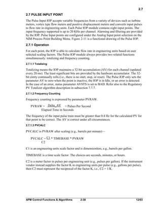 2.7
2.7 PULSE INPUT POINT
The Pulse Input IOP accepts variable frequencies from a variety of devices such as turbine
meters, vortex type flow meters and positive displacement meters and converts input pulses
to flow rate in engineering units. Each Pulse IOP module contains eight input points. The
input frequency supported is up to 20 KHz per channel. Alarming and filtering are provided
by the IOP. Pulse Input points are configured under the Analog Input point selection on the
NIM Process Point Building Menu. Figure 2-11 is a functional drawing of the Pulse IOP.
2.7.1 Operation
For each point, the IOP is able to calculate flow rate in engineering units based on user
selected scaling factors. The Pulse IOP module always provides two related functions
simultaneously: totalizing and frequency counting.
2.7.1.1 Totalizing

Totalizing means the IOP maintains a 32-bit accumulation (AV) for each channel (updated
every 20 ms). The least significant bits are provided by the hardware accumulator. The 32bit entity continually rolls (i.e., there is no start, stop, or reset). The Pulse IOP only sets the
parameter AV to zero when the point is inactive, the IOP is in Idle, or an error is detected.
In the case of an error, status parameter AVSTS is set to BAD. Refer also to the Regulatory
PV Totalizer algorithm description in subsection 7.7.7.
2.7.1.2 Frequency Counting

Frequency counting is expressed by parameter PVRAW.
PVRAW = Delta_AV = Pulses Per Second
Elapsed Time in Seconds
The frequency of the input pulse train must be greater than 0.4 Hz for the calculated PV for
that point to be correct. The AV is correct under all circumstances.
2.7.1.3 PVCALC

PVCALC is PVRAW after scaling (e.g., barrels per minute)—
PVCALC = C1 * TIMEBASE * PVRAW
C2
C1 is an engineering units scale factor and is dimensionless, e.g., barrels per gallon.
TIMEBASE is a time scale factor. The choices are seconds, minutes, or hours.
C2 is a meter factor in pulses per engineering unit (e.g., pulses per gallon). If the instrument
vendor instead supplies the factor K in engineering units per pulse (e.g., gallons per pulse),
then C2 must represent the reciprocal of the factor K, i.e., C2 = 1/K.

APM Control Functions & Algorithms

2-38

12/03

 