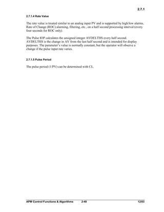 2.7.1
2.7.1.4 Rate Value

The rate value is treated similar to an analog input PV and is supported by high/low alarms,
Rate of Change (ROC) alarming, filtering, etc., on a half second processing interval (every
four seconds for ROC only).
The Pulse IOP calculates the unsigned integer AVDELTHS every half second.
AVDELTHS is the change in AV from the last half second and is intended for display
purposes. The parameter’s value is normally constant, but the operator will observe a
change if the pulse input rate varies.
2.7.1.5 Pulse Period

The pulse period (1/PV) can be determined with CL.

APM Control Functions & Algorithms

2-40

12/03

 