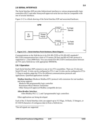 2.8
2.8 SERIAL INTERFACE
The Serial Interface IOP provides bidirectional interfaces to various programmable logic
controllers (PLC) and other Honeywell-approved serial devices that are compatible with
one of several interfaces.
Figure 2-12 is a block drawing of the Serial Interface IOP and associated hardware.
APM

FTA
1

FTA
2

SI
IOP

To Field
Device

To Field
Device

Power
Panel

11008

Figure 2-12 — Serial Interface Point Hardware, Block Diagram

Communications to the field device is by EIA RS-232D or EIA RS-485 standards*.
RS-232D communication has a limit of 15 meters (50 feet) and RS-422/485 protocol is
supported to 1.2 km (4000 feet). You can extend EIA RS-232D Communications between
an FTA and a field device with appropriate MODEMs.
2.8.1 Operation
Each Serial Interface IOP connects to one or two FTA assemblies. There are 32 slots per
Serial I/O card. 16 slots can be configured to FTA-1 and 16 slots can be configured to FTA2. Plug-in modules adapt the FTAs for different communications protocols and
applications. Qualified applications include—
Modbus Interface (Modicon Modbus-RTU protocol with extensions for real numbers
and string support):
Modicon 984 programmable logic controller
Rosemount Micro-Motion Transmitter
Other Honeywell-approved Modbus compatible devices
Allen-Bradley Interface:
Allen-Bradley PLC-2, 3, and 5 programmable logic controllers
Other applications are being developed.
Each of the 32 Serial Interface slots can support up to 512 Flags, 16 Reals, 32 Integers, or
64 ASCII characters of contiguous data to/from a field device.
*Not all signals are supported

APM Control Functions & Algorithms

2-41

12/03

 
