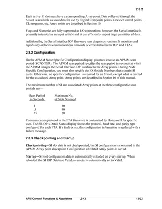 2.8.2
Each active SI slot must have a corresponding Array point. Data collected through the
SI slot is available as local data for use by Digital Composite points, Device Control points,
CL programs, etc. Array points are described in Section 10.
Flags and Numerics are fully supported as I/O connections; however, the Serial Interface is
primarily intended as an input vehicle and it can efficiently import large quantities of data.
Additionally, the Serial Interface IOP firmware runs diagnostic routines. It monitors and
reports any detected communications timeouts or errors between the IOP and FTAs.
2.8.2 Configuration
On the APMM Node Specific Configuration display, you must choose an APMM scan
period (SCANPER). The APMM scan period specifies the scan period in seconds at which
the APMM images the Serial Interface IOP database to the Array points. During Node
Specific Configuration, you must also specify the IO Module Numbers that contain SI
cards. Otherwise, no specific configuration is required for an SI slot, except what is entered
for the associated Array point. Array points are described in Section 10 of this manual.
The maximum number of SI and associated Array points at the three configurable scan
periods are—
Scan Period
in Seconds
1
.5
.25

Maximum No.
of Slots Scanned
80
40
20

Communication protocol in the FTA firmware is customized by Honeywell for specific
uses. The SI IOP’s Detail Status display shows the protocol, baud rate, and parity type
configured for each FTA. If a fault exists, the configuration information is replaced with a
failure message.
2.8.3 Checkpointing and Startup
Checkpointing—SI slot data is not checkpointed, but SI configuration is contained in the
APMM Array point checkpoint. Configuration of related Array points is saved.
Startup—SI slot configuration data is automatically reloaded on every startup. When
reloaded, the SI IOP Database Valid parameter is automatically set to Valid.

APM Control Functions & Algorithms

2-42

12/03

 