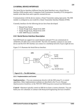 2.9
2.9 SERIAL DEVICE INTERFACE
The Serial Device Interface (different from the Serial Interface) uses a Serial Device
Interface (SDI) module and a Companion Field Termination Assembly (FTA) designed to
transfer serial data from and to specific external devices.
Communications with the device mimics a Smart Transmitter analog input point. The SDI
module is configured as you would for a Smart Transmitter Interface Module (STIM).
Currently interfaces for the following devices have been developed:
•
•
•
•

Manual/Auto Station
Toledo Weigh Scale, Model 8142-2089
Toledo Weigh Scale, Model 8142-2189
UDC 6000 Process Controller

2.9.1 Serial Device Interface Description
Each SDI board can support two serial channels and each FTA can communicate in
ANSI/EIA-232 (RS-232) or EIA-422/485. The EIA-232 interface connects to one serial
device and the EIA-485 interface can connect to a multidrop network of up to eight devices.
Figure 2-13 illustrates the Serial Device Interface.
APM
FTA
1
SDI
IOP

To Field
Device
(e.g., EIA-232 device)

Power
Panel

FTA
2

To Field
Device
(e.g., EIA-485 device)
11393

Figure 2-13 — The SDI Interface
2.9.1.1 Implementation and Control

Implementation —You can communicate directly with the SDI using CL or control
algorithms. Other implementation methods are described in the Process Manager
Implementation Guidelines or the PM/UDC 6000 Integration manual (see References).
Control—Operators typically control an SDI device from a custom schematic. You can
build your own schematic or contract with Honeywell Engineering Services to build it.

APM Control Functions & Algorithms

2-43

12/03

 
