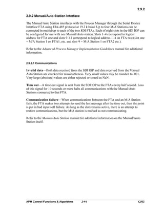 2.9.2
2.9.2 Manual/Auto Station Interface
The Manual/Auto Station interfaces with the Process Manager through the Serial Device
Interface FTA using EIA-485 protocol at 19.2 k baud. Up to four M/A Stations can be
connected in multidrop to each of the two SDI FTAs. Each of eight slots in the SDI IOP can
be configured for use with one Manual/Auto station. Slots 1–4 correspond to logical
address for FTA one and slots 9–12 correspond to logical address 1–4 on FTA two (slot one
= M/A Station 1 on FTA1, etc. and slot–9 = M/A Station 1 on FTA2 etc.).
Refer to the Advanced Process Manager Implementation Guidelines manual for additional
information.
2.9.2.1 Communications

Invalid data—Both data received from the SDI IOP and data received from the Manual
Auto Station are checked for reasonableness. Very small values may be rounded to .001.
Very large (absolute) values are either rejected or stored as NaN.
Time out—A time out signal is sent from the SDI IOP to the FTAs every half second. Loss
of this signal for 10 seconds or more halts all communications with the Manual/Auto
Stations connected to that FTA.
Communication failure—When communications between the FTA and an M/A Station
fails, the FTA makes two attempts to send the last message after the time out, then the point
is put in bad input soft failure. As long as the slot remains active, there is an attempt to
restore communications, but the M/A station is marked as not communicating.
Refer to the Manual/Auto Station manual for additional information on the Manual/Auto
Station itself.

APM Control Functions & Algorithms

2-44

12/03

 