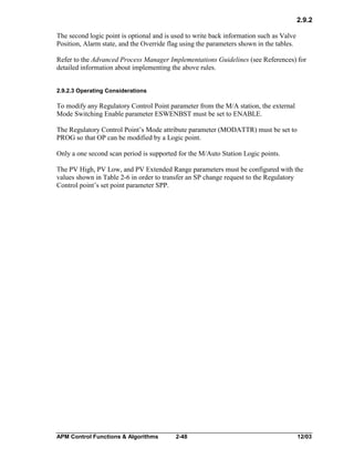 2.9.2
The second logic point is optional and is used to write back information such as Valve
Position, Alarm state, and the Override flag using the parameters shown in the tables.
Refer to the Advanced Process Manager Implementations Guidelines (see References) for
detailed information about implementing the above rules.
2.9.2.3 Operating Considerations

To modify any Regulatory Control Point parameter from the M/A station, the external
Mode Switching Enable parameter ESWENBST must be set to ENABLE.
The Regulatory Control Point’s Mode attribute parameter (MODATTR) must be set to
PROG so that OP can be modified by a Logic point.
Only a one second scan period is supported for the M/Auto Station Logic points.
The PV High, PV Low, and PV Extended Range parameters must be configured with the
values shown in Table 2-6 in order to transfer an SP change request to the Regulatory
Control point’s set point parameter SPP.

APM Control Functions & Algorithms

2-48

12/03

 