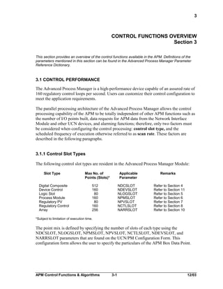 3

CONTROL FUNCTIONS OVERVIEW
Section 3
This section provides an overview of the control functions available in the APM. Definitions of the
parameters mentioned in this section can be found in the Advanced Process Manager Parameter
Reference Dictionary.

3.1 CONTROL PERFORMANCE
The Advanced Process Manager is a high-performance device capable of an assured rate of
160 regulatory control loops per second. Users can customize their control configuration to
meet the application requirements.
The parallel processing architecture of the Advanced Process Manager allows the control
processing capability of the APM to be totally independent of other APM functions such as
the number of I/O points built, data requests for APM data from the Network Interface
Module and other UCN devices, and alarming functions; therefore, only two factors must
be considered when configuring the control processing: control slot type, and the
scheduled frequency of execution otherwise referred to as scan rate. These factors are
described in the following paragraphs.
3.1.1 Control Slot Types
The following control slot types are resident in the Advanced Process Manager Module:
Slot Type
Digital Composite
Device Control
Logic Slot
Process Module
Regulatory PV
Regulatory Control
Array

Max No. of
Points (Slots)*

Applicable
Parameter

512
160
80
160
80
160
256

NDCSLOT
NDEVSLOT
NLOGSLOT
NPMSLOT
NPVSLOT
NCTLSLOT
NARRSLOT

Remarks
Refer to Section 4
Refer to Section 11
Refer to Section 5
Refer to Section 6
Refer to Section 7
Refer to Section 8
Refer to Section 10

*Subject to limitation of execution time.

The point mix is defined by specifying the number of slots of each type using the
NDCSLOT, NLOGSLOT, NPMSLOT, NPVSLOT, NCTLSLOT, NDEVSLOT, and
NARRSLOT parameters that are found on the UCN/PM Configuration Form. This
configuration form allows the user to specify the particulars of the APM Box Data Point.

APM Control Functions & Algorithms

3-1

12/03

 