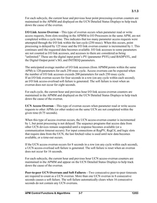 3.1.3
For each subcycle, the current hour and previous hour point processing-overrun counters are
maintained in the APMM and displayed on the UCN Detailed Status Displays to help track
down the cause of the overrun.
I/O Link Access Overrun—This type of overrun occurs when parameter read or write
access requests, from slots residing in the APMM to I/O Processors in the same APM, are not
completed within a cycle time. This indicates that too many parameter access requests were
attempted through the I/O link within the last cycle (250 msec). When this occurs, point
processing is delayed by 125 msec and the I/O link overrun counter is incremented by 1. This
continues until the requested data becomes available. I/O link accesses to some parameters
are not counted as I/O link accesses, and accesses to them are considered as being
"unlimited." These are the digital input point’s PV (parameter PVFL) and BADPVFL, and
the Digital Output point’s SO, and INITREQ parameters.
The anticipated average number of I/O link accesses (from APMM points within the same
APM) is 120 parameters for each 250 msec cycle. Access overruns can be expected when
the number of I/O link accesses exceeds 200 parameters for each 250 msec cycle.
If an I/O link overrun occurs for four seconds in a row (on any cycle within each second),
an I/O link access-overload soft failure is generated. The soft failure is reset when an
overrun does not occur for eight seconds.
For each cycle, the current hour and previous hour I/O link access-overrun counters are
maintained in the APMM and displayed on the UCN Detailed Status Displays to help track
down the cause of the overrun.
UCN Access Overrun—This type of overrun occurs when parameter read or write access
requests to other APMs (or other nodes) on the same UCN are not completed within the
given time (0.75 seconds).
When this type of access overrun occurs, the UCN access-overrun counter is incremented
by 1, but point processing is not delayed. The sequence programs that access data from
other UCN devices remain suspended until a response becomes available (or a
communication timeout occurs). For input connections at RegPV, RegCtl, and logic slots
that require data from the UCN, the last fetched value is used until new data becomes
available, or a time-out occurs.
If the UCN access overrun occurs for 8 seconds in a row (on any cycle within each second),
a UCN access-overload soft failure is generated. The soft failure is reset when an overrun
does not occur for 16 seconds.
For each subcycle, the current hour and previous hour UCN access-overrun counters are
maintained in the APMM and appear on the UCN Detailed Status Displays to help track
down the cause of the overrun.
Peer-to-peer UCN Overruns and Soft Failures—Two consecutive peer-to-peer timeouts
are required to count as a UCN overrun. More than one UCN overrun in 8 consecutive
seconds causes a soft failure. The soft failure automatically clears when 16 consecutive
seconds do not contain any UCN overruns.
APM Control Functions & Algorithms

3-7

12/03

 