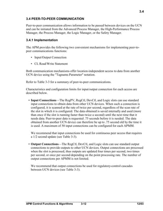 3.4
3.4 PEER-TO-PEER COMMUNICATION
Peer-to-peer communication allows information to be passed between devices on the UCN
and can be initiated from the Advanced Process Manager, the High-Performance Process
Manager, the Process Manager, the Logic Manager, or the Safety Manager.
3.4.1 Implementation
The APM provides the following two convenient mechanisms for implementing peer-topeer communications functions:
• Input/Output Connection
• CL Read/Write Statement
Both communication mechanisms offer location-independent access to data from another
UCN device using the "Tagname.Parameter" notation.
Refer to Table 3-3 for a summary of peer-to-peer communications.
Characteristics and configuration limits for input/output connection for each access are
described below.
• Input Connections—The RegPV, RegCtl, DevCtl, and Logic slots can use standard
input connections to obtain data from other UCN devices. When such a connection is
configured, it is scanned at the rate of twice per second, regardless of the scan rate of
the slot in which it is configured. The data obtained is saved internally and used (more
than once if the slot is running faster than twice a second) until the next time that it
needs data. Peer-to-peer data is requested .75 seconds before it is needed. The data
obtained from another UCN device can therefore be up to .75 second old by the time it
is used. A maximum of 50 input connections can be configured for each APMM.
We recommend that input connections be used for continuous peer access that requires
a 1/2 second update (see Table 3-3).
• Output Connections—The RegCtl, DevCtl, and Logic slots can use standard output
connections to provide outputs to other UCN devices. Output connections are processed
when the slot is processed, thus outputs are updated four times per second, two times
per second, or once per second depending on the point processing rate. The number of
output connections per APMM is not limited.
We recommend that output connections be used for regulatory-control cascades
between UCN devices (see Table 3-3).

APM Control Functions & Algorithms

3-12

12/03

 