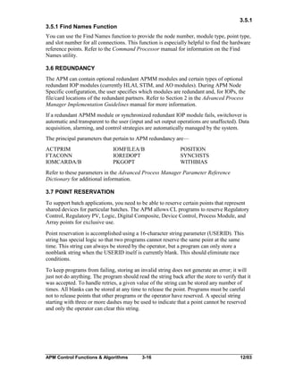 3.5.1
3.5.1 Find Names Function
You can use the Find Names function to provide the node number, module type, point type,
and slot number for all connections. This function is especially helpful to find the hardware
reference points. Refer to the Command Processor manual for information on the Find
Names utility.
3.6 REDUNDANCY
The APM can contain optional redundant APMM modules and certain types of optional
redundant IOP modules (currently HLAI, STIM, and AO modules). During APM Node
Specific configuration, the user specifies which modules are redundant and, for IOPs, the
file/card locations of the redundant partners. Refer to Section 2 in the Advanced Process
Manager Implementation Guidelines manual for more information.
If a redundant APMM module or synchronized redundant IOP module fails, switchover is
automatic and transparent to the user (input and set output operations are unaffected). Data
acquisition, alarming, and control strategies are automatically managed by the system.
The principal parameters that pertain to APM redundancy are—
ACTPRIM
FTACONN
IOMCARDA/B

IOMFILEA/B
IOREDOPT
PKGOPT

POSITION
SYNCHSTS
WITHBIAS

Refer to these parameters in the Advanced Process Manager Parameter Reference
Dictionary for additional information.
3.7 POINT RESERVATION
To support batch applications, you need to be able to reserve certain points that represent
shared devices for particular batches. The APM allows CL programs to reserve Regulatory
Control, Regulatory PV, Logic, Digital Composite, Device Control, Process Module, and
Array points for exclusive use.
Point reservation is accomplished using a 16-character string parameter (USERID). This
string has special logic so that two programs cannot reserve the same point at the same
time. This string can always be stored by the operator, but a program can only store a
nonblank string when the USERID itself is currently blank. This should eliminate race
conditions.
To keep programs from failing, storing an invalid string does not generate an error; it will
just not do anything. The program should read the string back after the store to verify that it
was accepted. To handle retries, a given value of the string can be stored any number of
times. All blanks can be stored at any time to release the point. Programs must be careful
not to release points that other programs or the operator have reserved. A special string
starting with three or more dashes may be used to indicate that a point cannot be reserved
and only the operator can clear this string.

APM Control Functions & Algorithms

3-16

12/03

 