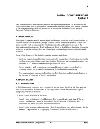 4

DIGITAL COMPOSITE POINT
Section 4
This section describes the functions available in the digital composite point. The description of the
output portion of the point is provided first, followed by the description of the input portion. Definitions
of the parameters mentioned in this section can be found in the Advanced Process Manager
Parameter Reference Dictionary.

4.1 DESCRIPTION
The digital composite point is a multi-input/multi-output point that provides an interface to
discrete devices such as motors, pumps, solenoid valves, and motor-operated valves. This
point provides built-in structures for handling interlocks, and supports display of the
interlock conditions in group, detail, and graphic displays. In addition, the digital composite
point can be used with logic slots and other digital points to implement complex interlock
schemes.
Some of the features of the digital composite point are as follows:
• Input and output states of the data point are totally independent of each other and can be
configured as required by the user's application. The inputs and outputs of the point can
be linked to I/O points or to Boolean flags within the APM.
• Supports devices with two or three commandable states (motor-operated valves,
reversing motors, etc.). Specific states can be defined as being momentary.
• Provides structured approach to handling interlock functions and includes indication to
the operator of existence of interlock condition.
4.2 POINT STATES
4.2.1 Normal States
A digital composite point can have two or three normal states that allow the data point to
interface with devices that have two or three operational states. The states of a digital
composite point are as follows:
• State 1—this is the first active state.
• State 0—this is the inactive (middle) state. This is considered a safe state. If for any
reason a valid output cannot be determined, the OP is forced to this state. See
subsection 4.9 which discusses initialization manual.
• State 2—this is the second active state. (State 2 is applicable only when the entry for the
NOSTATES parameter is 3, signifying that the data point has three states.)

APM Control Functions & Algorithms

4-1

12/03

 