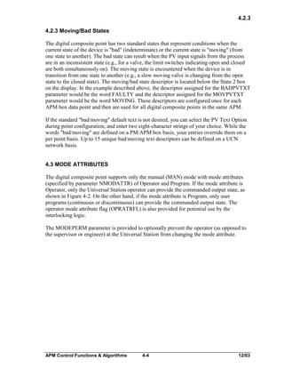 4.2.3
4.2.3 Moving/Bad States
The digital composite point has two standard states that represent conditions when the
current state of the device is "bad" (indeterminate) or the current state is "moving" (from
one state to another). The bad state can result when the PV input signals from the process
are in an inconsistent state (e.g., for a valve, the limit switches indicating open and closed
are both simultaneously on). The moving state is encountered when the device is in
transition from one state to another (e.g., a slow moving valve is changing from the open
state to the closed state). The moving/bad state descriptor is located below the State 2 box
on the display. In the example described above, the descriptor assigned for the BADPVTXT
parameter would be the word FAULTY and the descriptor assigned for the MOVPVTXT
parameter would be the word MOVING. These descriptors are configured once for each
APM box data point and then are used for all digital composite points in the same APM.
If the standard "bad/moving" default text is not desired, you can select the PV Text Option
during point configuration, and enter two eight-character strings of your choice. While the
words "bad/moving" are defined on a PM/APM box basis, your entries override them on a
per point basis. Up to 15 unique bad/moving text descriptors can be defined on a UCN
network basis.
4.3 MODE ATTRIBUTES
The digital composite point supports only the manual (MAN) mode with mode attributes
(specified by parameter NMODATTR) of Operator and Program. If the mode attribute is
Operator, only the Universal Station operator can provide the commanded output state, as
shown in Figure 4-2. On the other hand, if the mode attribute is Program, only user
programs (continuous or discontinuous) can provide the commanded output state. The
operator mode attribute flag (OPRATRFL) is also provided for potential use by the
interlocking logic.
The MODEPERM parameter is provided to optionally prevent the operator (as opposed to
the supervisor or engineer) at the Universal Station from changing the mode attribute.

APM Control Functions & Algorithms

4-4

12/03

 