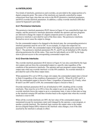 4.4
4.4 INTERLOCKS
Two kinds of interlocks, permissives and overrides, are provided in the output portion of a
digital composite point. The states of the interlocks are typically controlled by output
connections from logic slots that can write to the P0-P2 permissive interlock parameters,
and I0-I2 override interlock parameters. In addition, a safety override interlock (SI0) that
cannot be bypassed is provided.
4.4.1 Permissive Interlocks
The permissive interlock parameters P0-P2 shown in Figure 4-2 are controlled by logic slot
outputs, and the permissive interlocks determine whether the operator and user programs
are allowed to change the output of a digital composite point to a specific state. A
permissive interlock is provided for each of the three states. The permissive interlocks
themselves never cause the output to change.
For the commanded output to be changed to the desired state, the corresponding permissive
interlock parameter must be set to ON. As an example, if a logic-slot output has set
parameter P1 to OFF, the commanded output of the digital composite point cannot be set to
State 1. The permissive interlock parameters P0, P1, and P2 are all defaulted to ON, thereby
allowing permission for all the states. They must be individually set to OFF by the logic
slots to prevent access to the corresponding commanded output state.
4.4.2 Override Interlocks
The override interlock parameters I0-I2 shown in Figure 4-2 are also controlled by the logic
slot outputs and can force the commanded output to a specific state regardless of the
condition of the permissive interlocks. The operator and user programs cannot change the
output state when any override interlock is in the ON condition. An override interlock is
provided for each of the three output states.
When parameter I0 is set to ON by a logic slot output, the commanded output state is forced
to State 0 (regardless of the condition of parameters I1 and I2). When I0 is OFF and I1 is
ON, the commanded output is forced to State 1 (regardless of parameter I2). Finally, when
I0 and I1 are OFF and I2 is ON, the commanded output is forced to State 2.
Override interlock parameters I0-I2 are all defaulted to OFF, disabling all the override
interlocks. They must be set to ON to force the output to go to any specific state. If the
override interlock forces the output to go to a momentary state, it stays in that state as long
as the interlock remains ON and then switches back to the original state when the override
interlock is reset to Off.
When all the override interlocks are OFF, the last value of the commanded output is
maintained (except for momentary state) until changed by the operator, a user program, or
another override interlock. The interlock logic restores the output value to the output
devices (Digital Output IOPs) whenever the interlock value changes, even if the state
asserted by the interlock is already in effect.

APM Control Functions & Algorithms

4-5

12/03

 