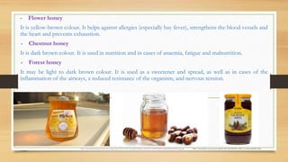 - Flower honey
It is yellow-brown colour. It helps against allergies (especially hay fever), strengthens the blood vessels and
the heart and prevents exhaustion.
- Chestnut honey
It is dark brown colour. It is used in nutrition and in cases of anaemia, fatigue and malnutrition.
- Forest honey
It may be light to dark brown colour. It is used as a sweetener and spread, as well as in cases of the
inflammation of the airways, a reduced resistance of the organism, and nervous tension.
https://cdn.empowernetwork.com/user_images/post/2014/01/29/7/fe/dd31/540x293_20140129_7fedd314586fc14ba4e8d39b3ae02292_jpg.jpg http://www.medex.si/wp-content/uploads/2013/02/MEDEX_MED_ToceniGozdniMed_900g-
copy2.jpg
 