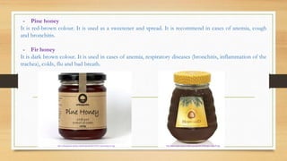 - Pine honey
It is red-brown colour. It is used as a sweetener and spread. It is recommend in cases of anemia, cough
and bronchitis.
- Fir honey
It is dark brown colour. It is used in cases of anemia, respiratory diseases (bronchitis, inflammation of the
trachea), colds, flu and bad breath.
http://urbangrains.net/wp-content/uploads/2014/01/C-pine-honey-01.jpg http://www.medex.si/wp-content/uploads/2013/02/hojev-med-ZP.jpg
 